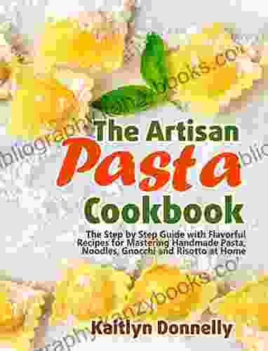 The Artisan Pasta Cookbook: The Step By Step Guide With Flavorful Recipes For Mastering Handmade Pasta Noodles Gnocchi And Risotto At Home (Artisan Cooking And Baking 2)