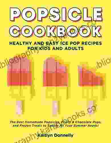 Popsicle Cookbook: Healthy And Easy Ice Pop Recipes For Kids And Adults The Best Homemade Popsicles Fruity Chocolate Pops And Frozen Treats To Satisfy All Your Summer Needs