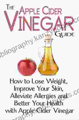 The Apple Cider Vinegar Guide: How To Lose Weight Improve Your Skin Alleviate Allergies And Better Your Health With Apple Cider Vinegar