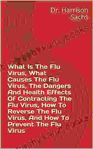 What Is The Flu Virus What Causes The Flu Virus The Dangers And Health Effects Of Contracting The Flu Virus How To Reverse The Flu Virus And How To Prevent The Flu Virus