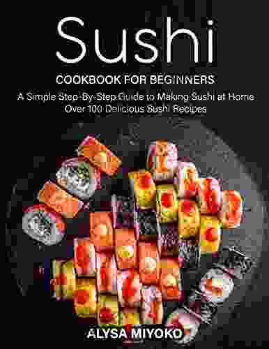 Sushi Cookbook for Beginners: A Simple Step By Step Guide to Making Sushi at Home Over 100 Delicious Sushi Recipes