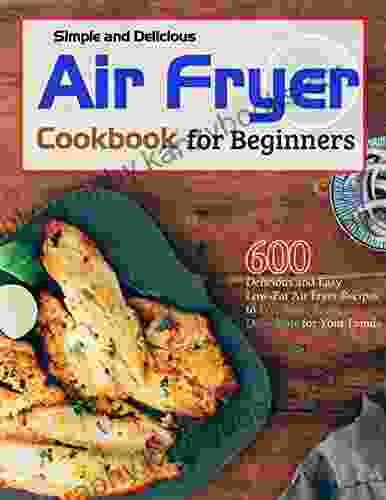 Simple And Delicious Air Fryer Cookbook For Beginners: 600 Delicious And Easy Low Fat Air Fryer Recipes To Fry Bake Roast Dehydrate For Your Family